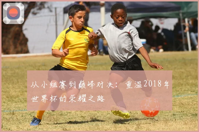 从小组赛到巅峰对决：重温2018年世界杯的荣耀之路