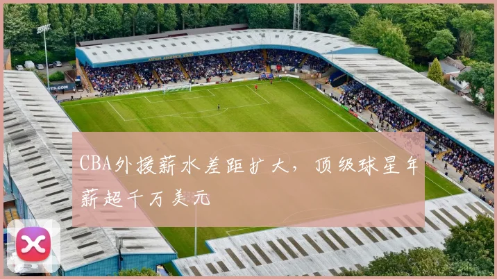 CBA外援薪水差距扩大，顶级球星年薪超千万美元