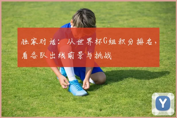 独家对话：从世界杯G组积分排名，看各队出线前景与挑战