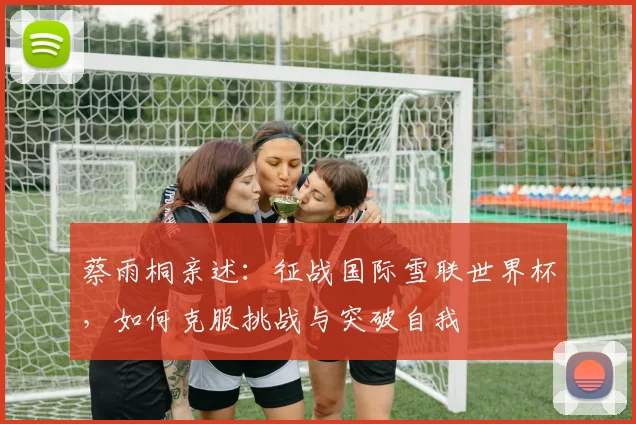 蔡雨桐亲述：征战国际雪联世界杯，如何克服挑战与突破自我
