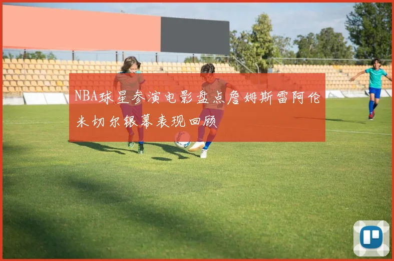 NBA球星参演电影盘点詹姆斯雷阿伦米切尔银幕表现回顾