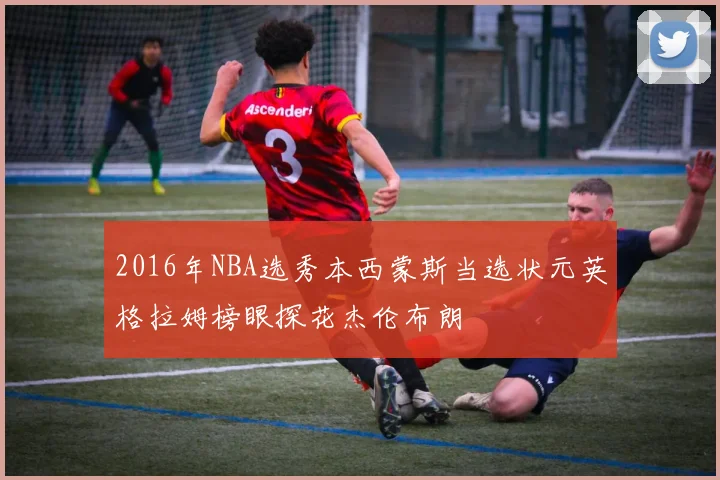 2016年NBA选秀本西蒙斯当选状元英格拉姆榜眼探花杰伦布朗