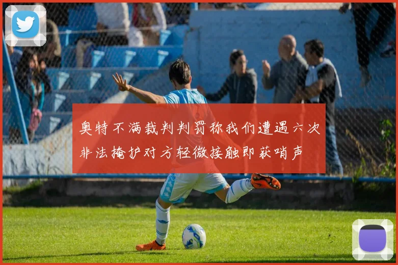 奥特不满裁判判罚称我们遭遇六次非法掩护对方轻微接触即获哨声