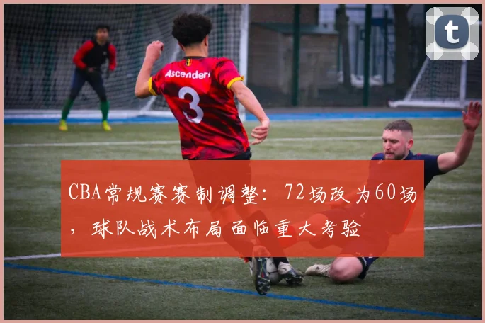 CBA常规赛赛制调整：72场改为60场，球队战术布局面临重大考验