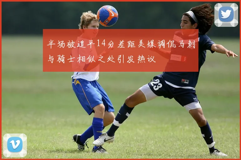 半场被追平14分差距美媒调侃马刺与骑士相似之处引发热议