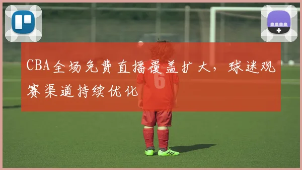 CBA全场免费直播覆盖扩大，球迷观赛渠道持续优化